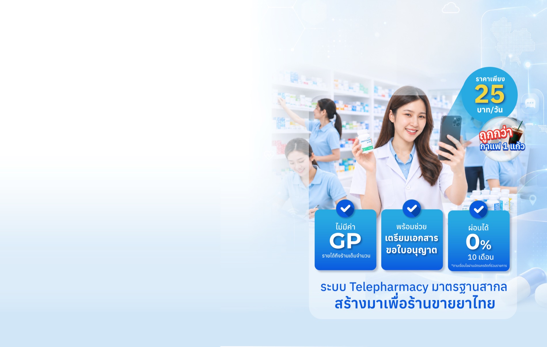 ราคาเพียง 25 บาท/วัน ถูกกว่ากาแฟ 1 แก้ว ไม่มีค่า GP รายได้ถึงร้านเต็มจำนวน พร้อมช่วยเตรียมเอกสารขอใบอนุญาต ผ่อนได้ 0% 10 เดือน — ระบบ Telepharmacy มาตรฐานสากล สร้างมาเพื่อร้านขายยาไทย